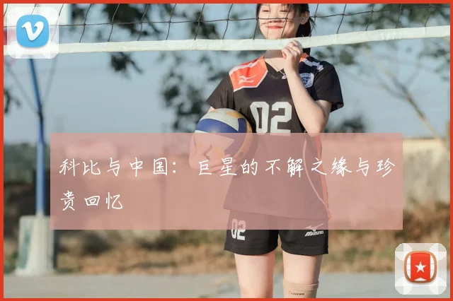 科比与中国：巨星的不解之缘与珍贵回忆