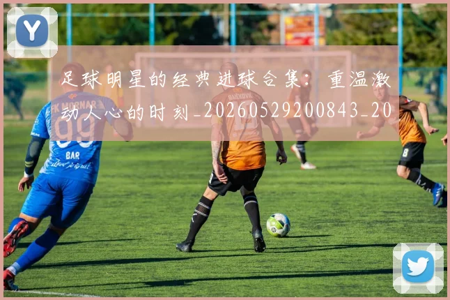 足球明星的经典进球合集：重温激动人心的时刻_20260529200843_20260610170340
