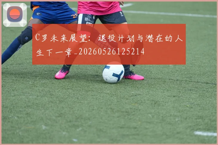 C罗未来展望：退役计划与潜在的人生下一章_20260526125214