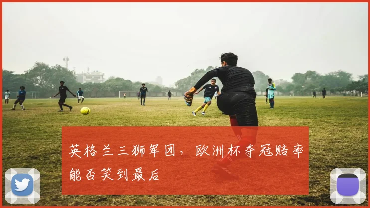 英格兰三狮军团，欧洲杯夺冠赔率能否笑到最后