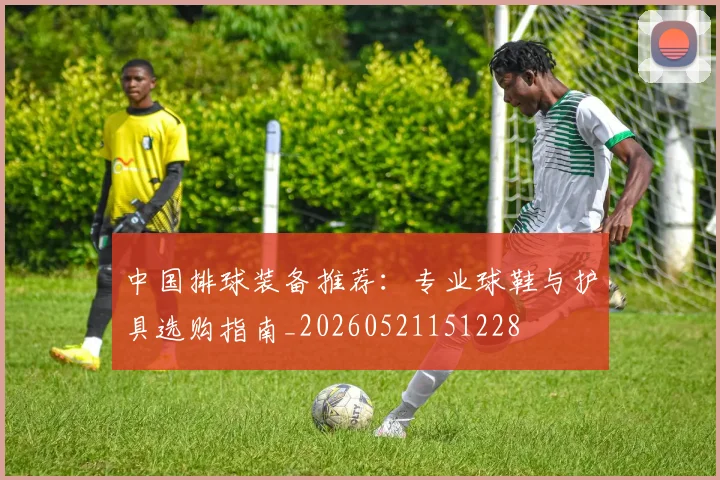 中国排球装备推荐:专业球鞋与护具选购指南_20260521151228
