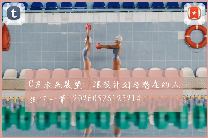 C罗未来展望：退役计划与潜在的人生下一章_20260526125214