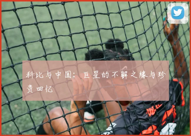 科比与中国:巨星的不解之缘与珍贵回忆